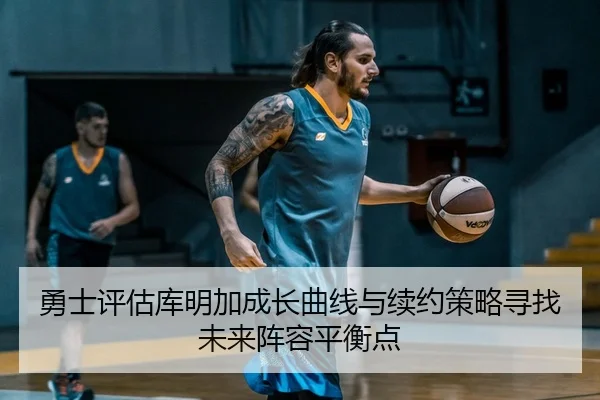 勇士评估库明加成长曲线与续约策略寻找未来阵容平衡点