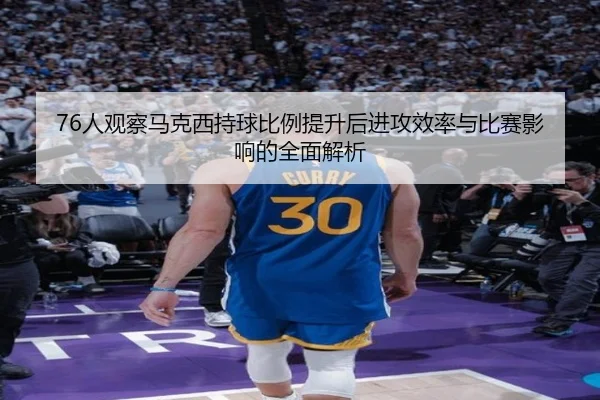 76人观察马克西持球比例提升后进攻效率与比赛影响的全面解析