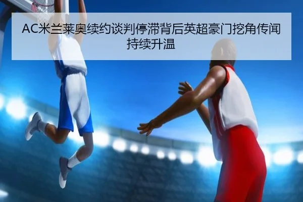 AC米兰莱奥续约谈判停滞背后英超豪门挖角传闻持续升温