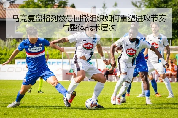 马竞复盘格列兹曼回撤组织如何重塑进攻节奏与整体战术层次