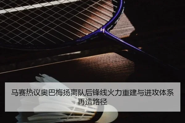 马赛热议奥巴梅扬离队后锋线火力重建与进攻体系再造路径