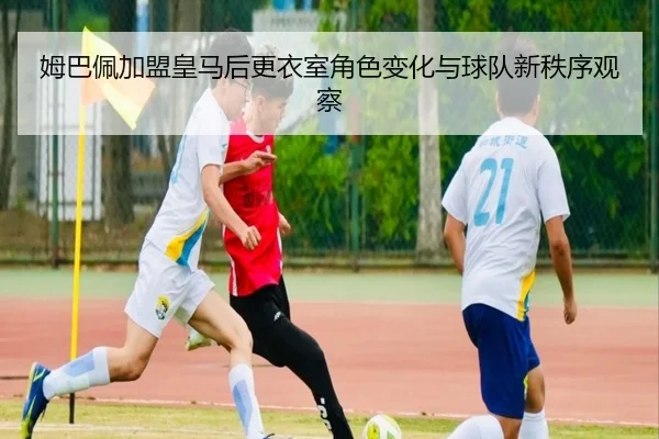 姆巴佩加盟皇马后更衣室角色变化与球队新秩序观察