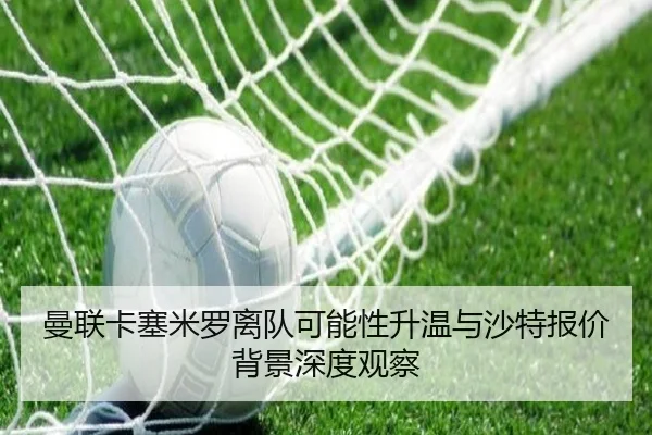 曼联卡塞米罗离队可能性升温与沙特报价背景深度观察