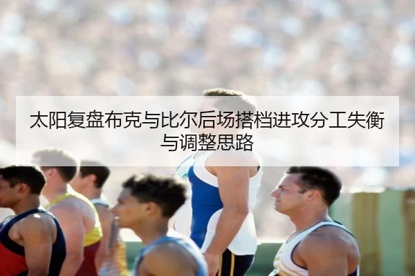 太阳复盘布克与比尔后场搭档进攻分工失衡与调整思路