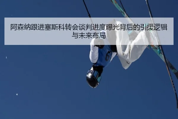 阿森纳跟进塞斯科转会谈判进度曝光背后的引援逻辑与未来布局
