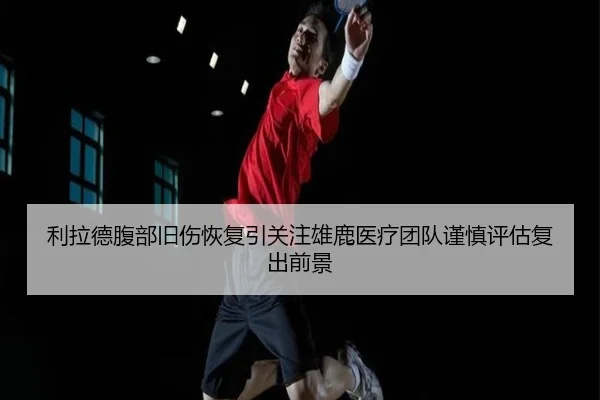 利拉德腹部旧伤恢复引关注雄鹿医疗团队谨慎评估复出前景