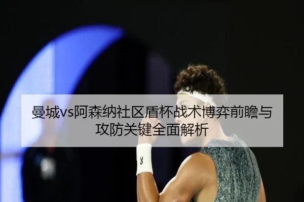 曼城vs阿森纳社区盾杯战术博弈前瞻与攻防关键全面解析